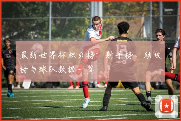 最新世界杯积分榜：射手榜、助攻榜与球队数据一览