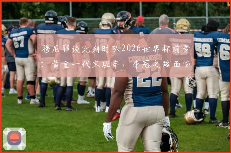 穆尼耶谈比利时队2026世界杯前景：黄金一代末班车，夺冠之路面临哪些挑战？