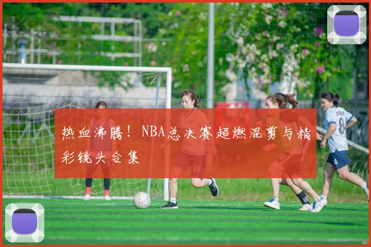 热血沸腾！NBA总决赛超燃混剪与精彩镜头合集