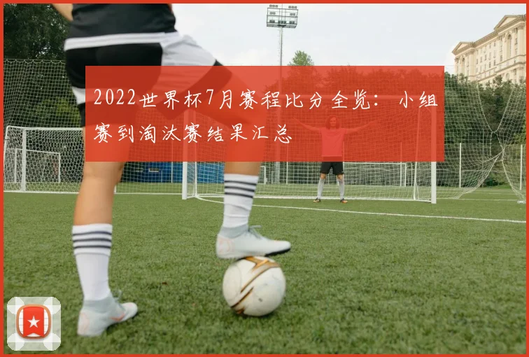 2022世界杯7月赛程比分全览：小组赛到淘汰赛结果汇总