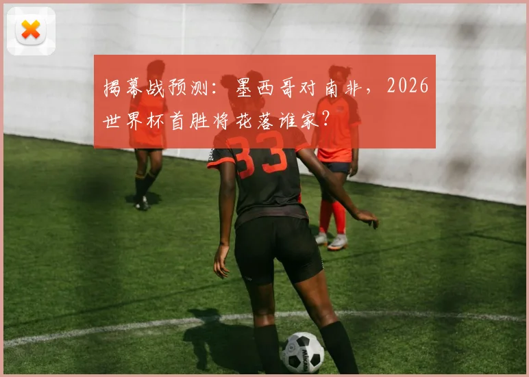 揭幕战预测：墨西哥对南非，2026世界杯首胜将花落谁家？