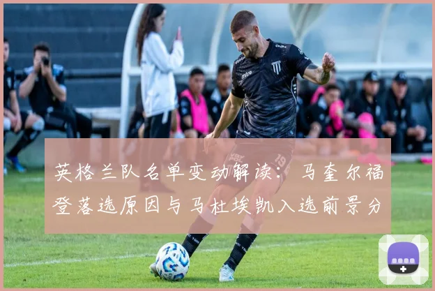 英格兰队名单变动解读：马奎尔福登落选原因与马杜埃凯入选前景分析