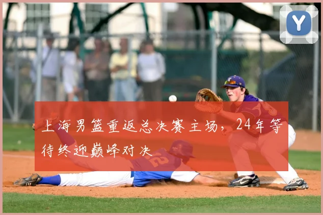上海男篮重返总决赛主场，24年等待终迎巅峰对决