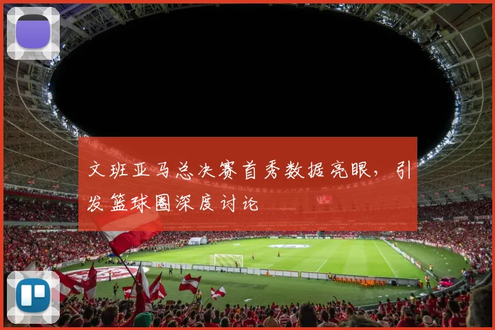 文班亚马总决赛首秀数据亮眼，引发篮球圈深度讨论