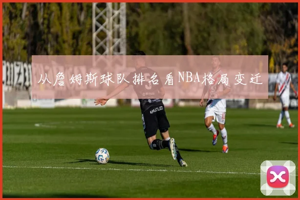 从詹姆斯球队排名看NBA格局变迁