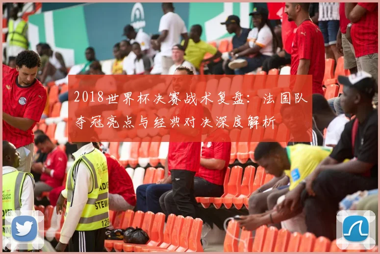 2018世界杯决赛战术复盘：法国队夺冠亮点与经典对决深度解析