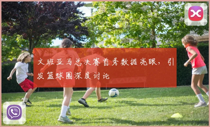 文班亚马总决赛首秀数据亮眼，引发篮球圈深度讨论