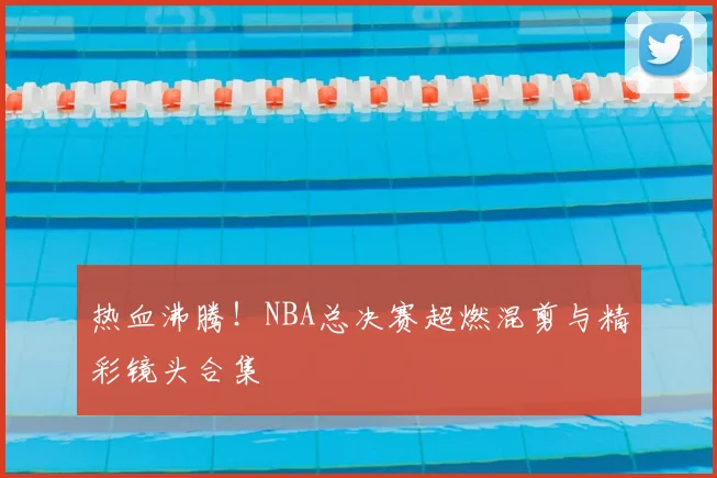热血沸腾！NBA总决赛超燃混剪与精彩镜头合集